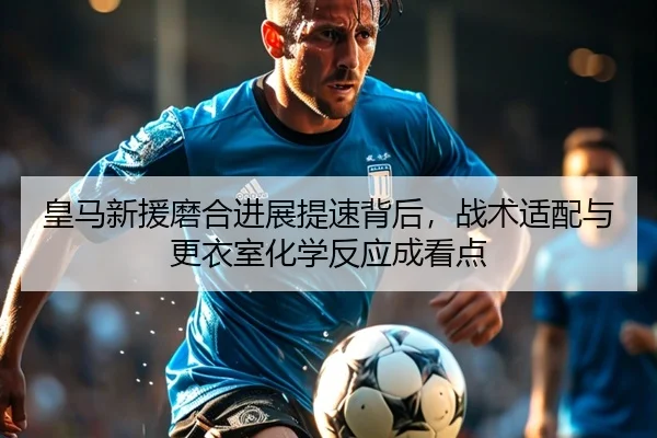 皇马新援磨合进展提速背后，战术适配与更衣室化学反应成看点 - DouYu